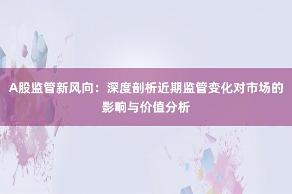 A股监管新风向：深度剖析近期监管变化对市场的影响与价值分析