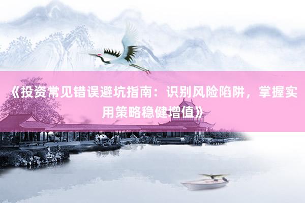 《投资常见错误避坑指南：识别风险陷阱，掌握实用策略稳健增值》