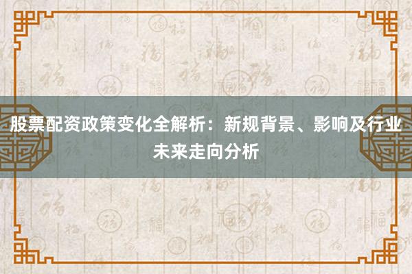 股票配资政策变化全解析：新规背景、影响及行业未来走向分析