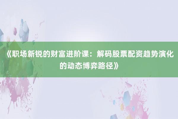 《职场新锐的财富进阶课：解码股票配资趋势演化的动态博弈路径》