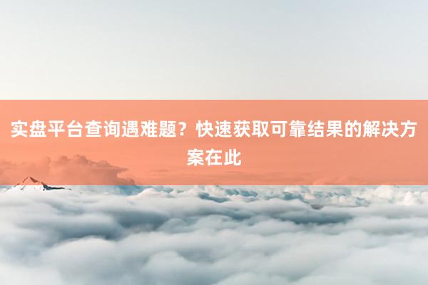 实盘平台查询遇难题？快速获取可靠结果的解决方案在此