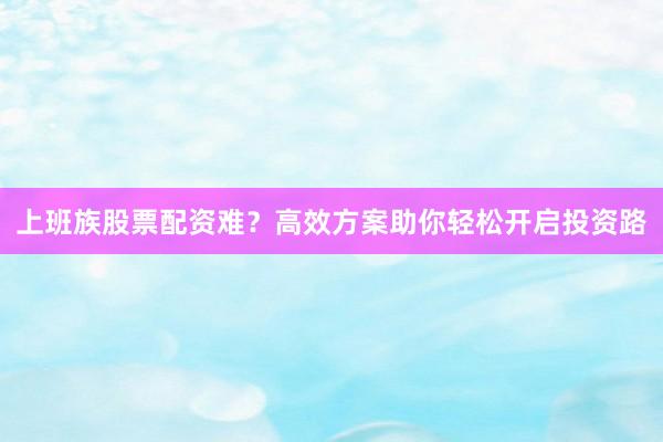 上班族股票配资难？高效方案助你轻松开启投资路