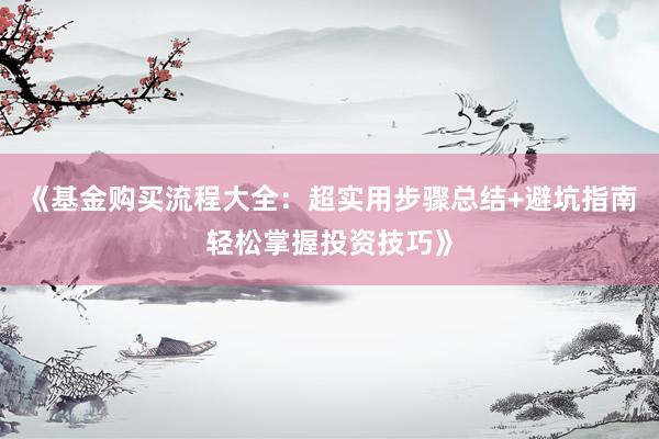 《基金购买流程大全：超实用步骤总结+避坑指南轻松掌握投资技巧》