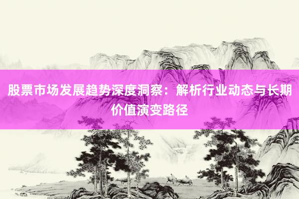 股票市场发展趋势深度洞察：解析行业动态与长期价值演变路径