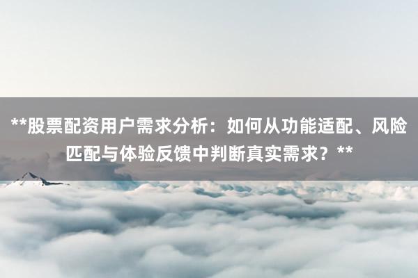 **股票配资用户需求分析：如何从功能适配、风险匹配与体验反馈中判断真实需求？**