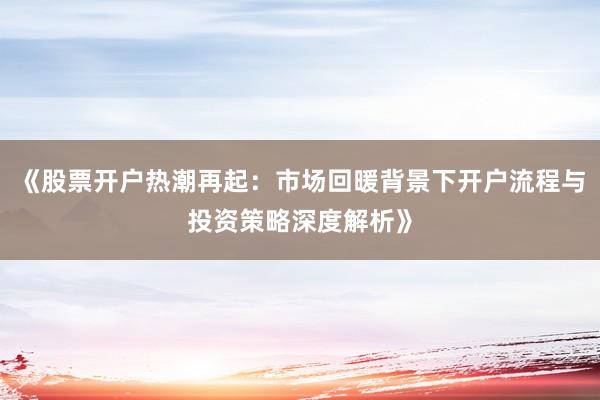 《股票开户热潮再起：市场回暖背景下开户流程与投资策略深度解析》