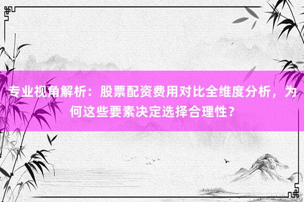 专业视角解析：股票配资费用对比全维度分析，为何这些要素决定选择合理性？