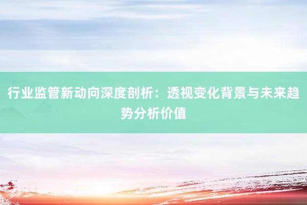 行业监管新动向深度剖析：透视变化背景与未来趋势分析价值