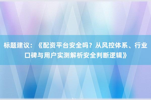 标题建议：《配资平台安全吗？从风控体系、行业口碑与用户实测解析安全判断逻辑》