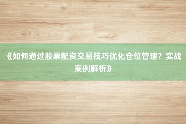 《如何通过股票配资交易技巧优化仓位管理？实战案例解析》