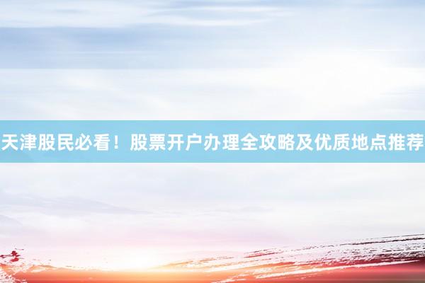 天津股民必看！股票开户办理全攻略及优质地点推荐